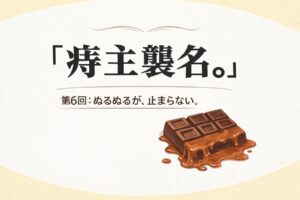 『痔主襲名。』 第6回：ぬるぬるが、止まらない。