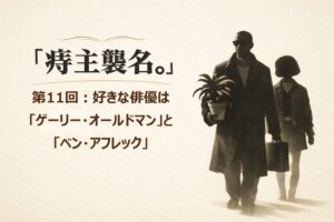 『痔主襲名。』 第11回：好きな俳優は「ゲーリー・オールドマン」と「ベン・アフレック」