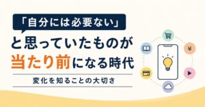 「自分には必要ない」と思っていたものが当たり前になる時代｜変化を知ることの大切さ